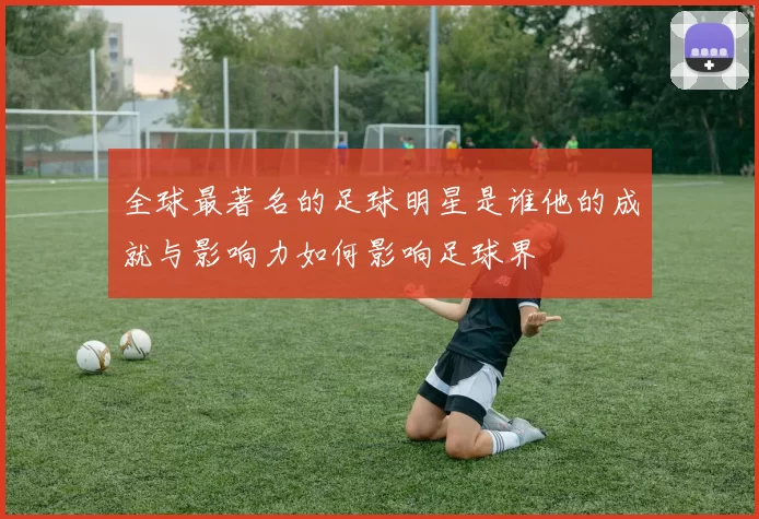 全球最著名的足球明星是谁他的成就与影响力如何影响足球界