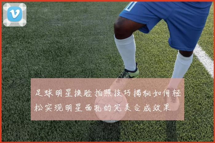 足球明星换脸拍照技巧揭秘如何轻松实现明星面孔的完美合成效果
