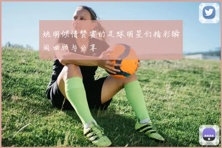 姚明倾情赞赏的足球明星们精彩瞬间回顾与分享