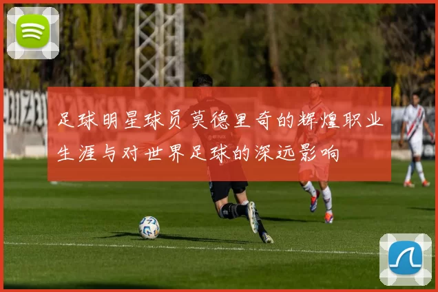 足球明星球员莫德里奇的辉煌职业生涯与对世界足球的深远影响