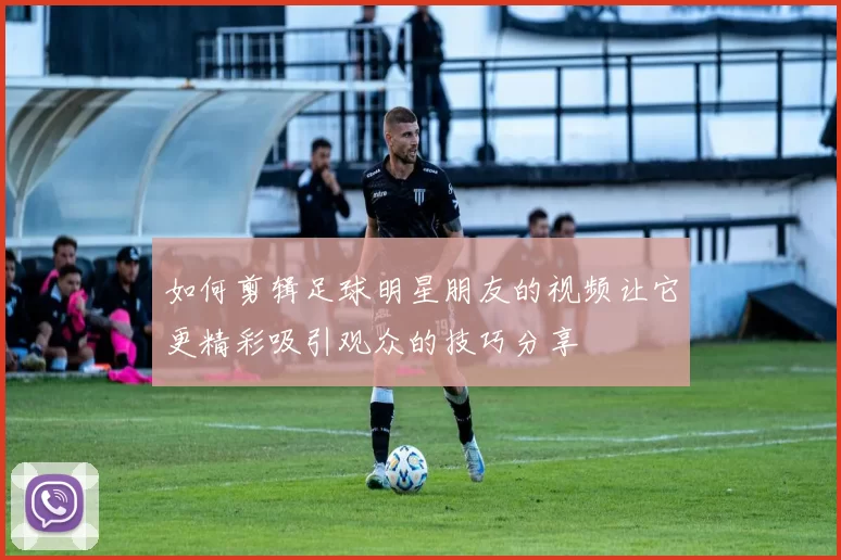如何剪辑足球明星朋友的视频让它更精彩吸引观众的技巧分享
