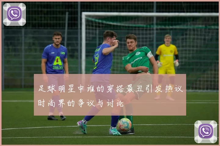 足球明星中谁的穿搭最丑引发热议时尚界的争议与讨论