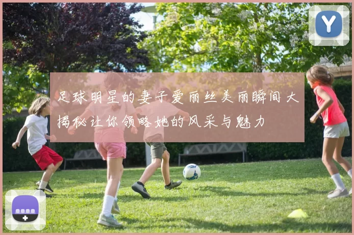足球明星的妻子爱丽丝美丽瞬间大揭秘让你领略她的风采与魅力