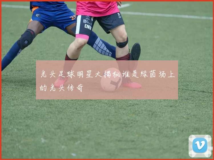 光头足球明星大揭秘谁是绿茵场上的光头传奇