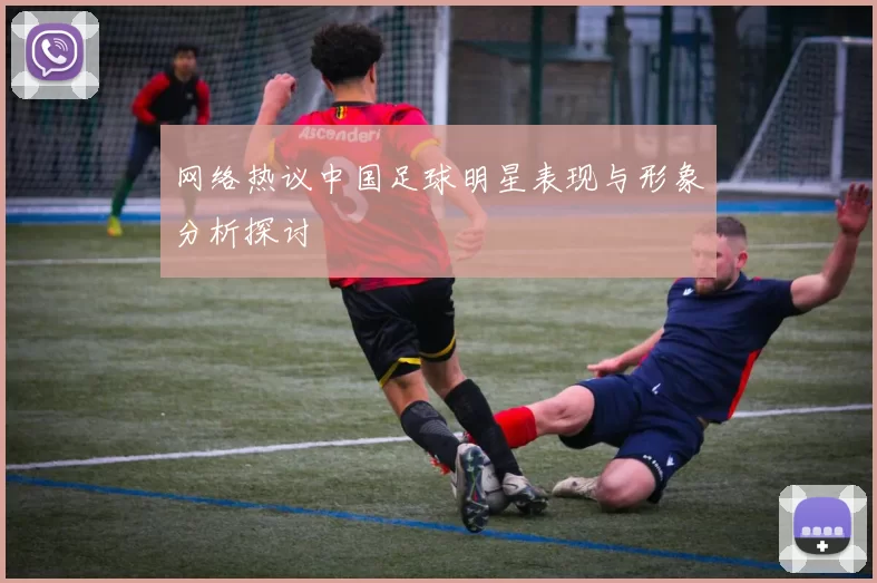 网络热议中国足球明星表现与形象分析探讨