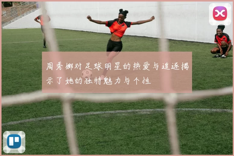 周秀娜对足球明星的热爱与追逐揭示了她的独特魅力与个性