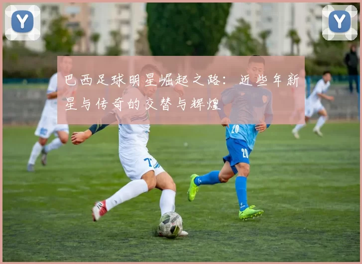巴西足球明星崛起之路：近些年新星与传奇的交替与辉煌
