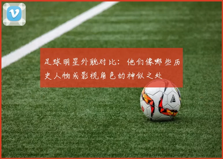 足球明星外貌对比：他们像哪些历史人物或影视角色的神似之处