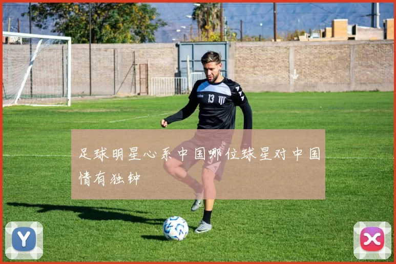 足球明星心系中国哪位球星对中国情有独钟