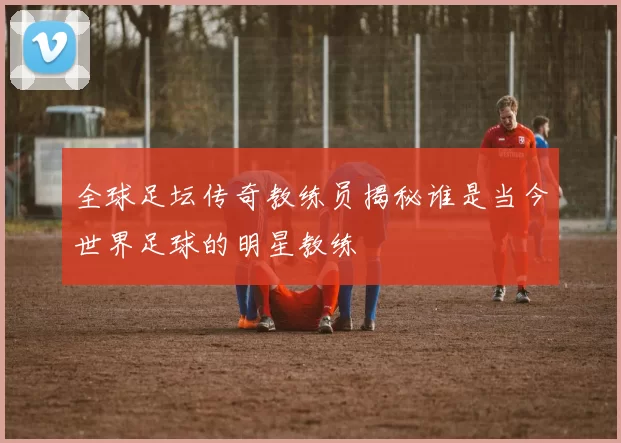全球足坛传奇教练员揭秘谁是当今世界足球的明星教练