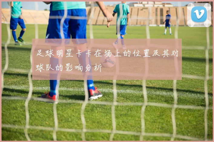 足球明星卡卡在场上的位置及其对球队的影响分析