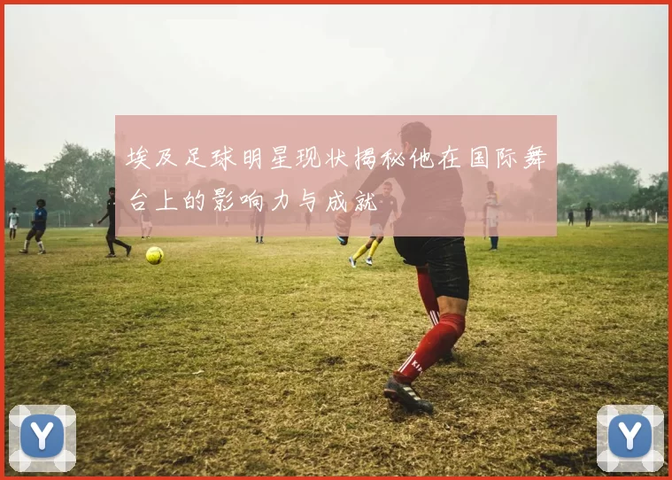 埃及足球明星现状揭秘他在国际舞台上的影响力与成就