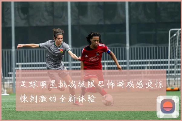 足球明星挑战极限恐怖游戏感受惊悚刺激的全新体验
