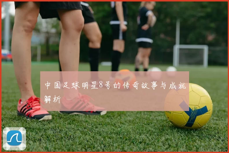 中国足球明星8号的传奇故事与成就解析