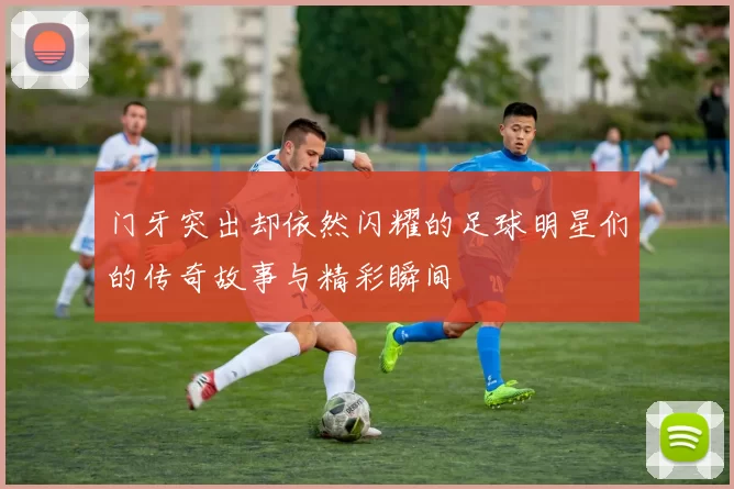门牙突出却依然闪耀的足球明星们的传奇故事与精彩瞬间
