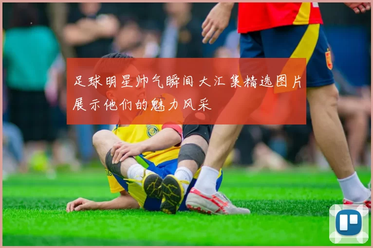 足球明星帅气瞬间大汇集精选图片展示他们的魅力风采