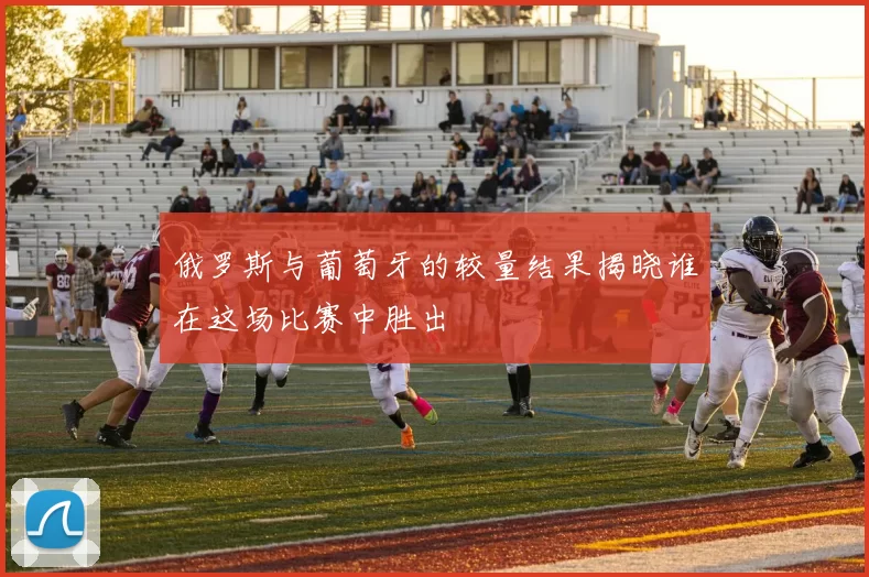 俄罗斯与葡萄牙的较量结果揭晓谁在这场比赛中胜出