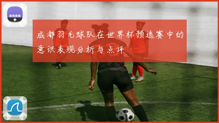 成都羽毛球队在世界杯预选赛中的意识表现分析与点评