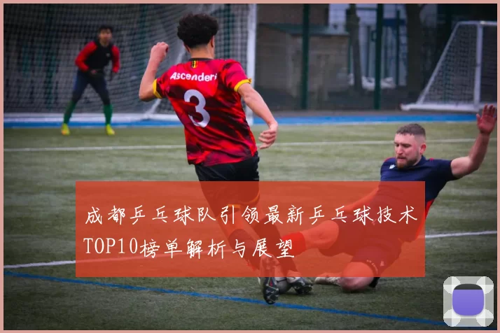 成都乒乓球队引领最新乒乓球技术TOP10榜单解析与展望